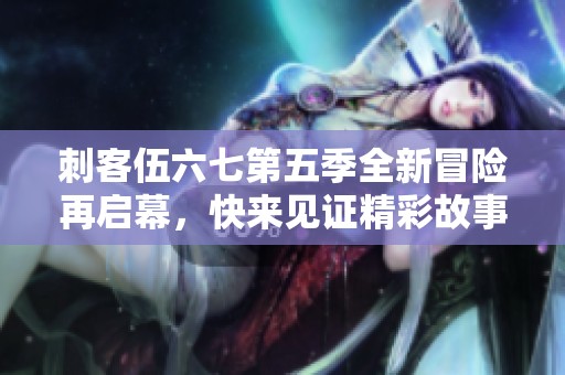 刺客伍六七第五季全新冒险再启幕，快来见证精彩故事！