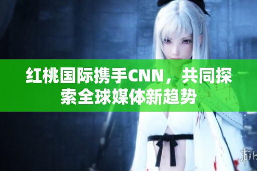 红桃国际携手CNN，共同探索全球媒体新趋势