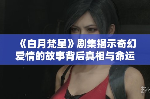 《白月梵星》剧集揭示奇幻爱情的故事背后真相与命运交织
