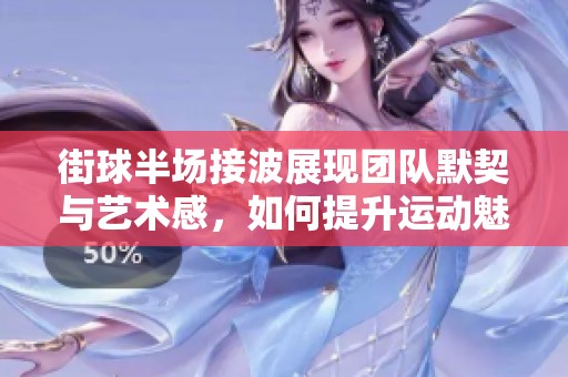 街球半场接波展现团队默契与艺术感，如何提升运动魅力与竞技水平