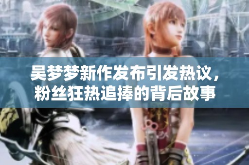 吴梦梦新作发布引发热议，粉丝狂热追捧的背后故事