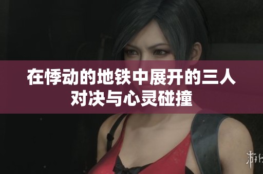 在悸动的地铁中展开的三人对决与心灵碰撞