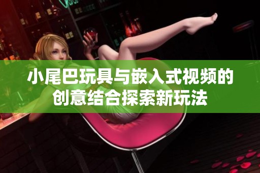 小尾巴玩具与嵌入式视频的创意结合探索新玩法