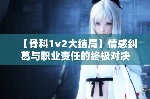 【骨科1v2大结局】情感纠葛与职业责任的终极对决
