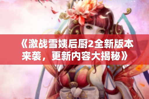 《激战雪姨后厨2全新版本来袭，更新内容大揭秘》