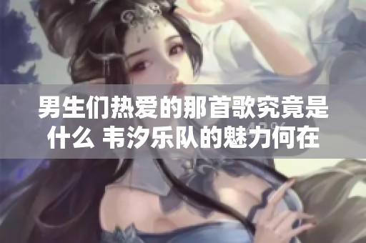 男生们热爱的那首歌究竟是什么 韦汐乐队的魅力何在