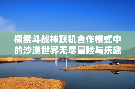 探索斗战神联机合作模式中的沙漠世界无尽冒险与乐趣