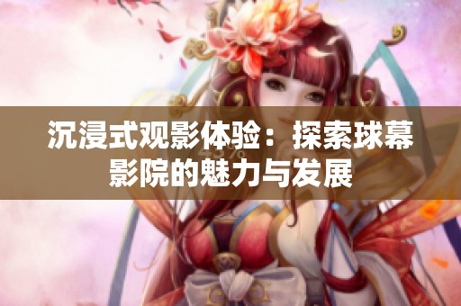 沉浸式观影体验：探索球幕影院的魅力与发展