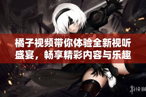 橘子视频带你体验全新视听盛宴，畅享精彩内容与乐趣