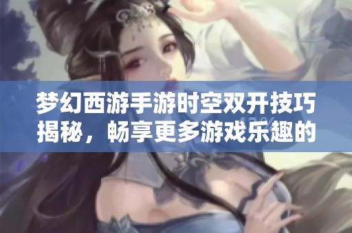 梦幻西游手游时空双开技巧揭秘，畅享更多游戏乐趣的必备秘籍