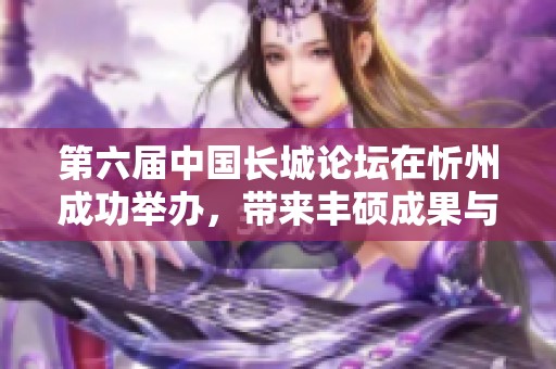 第六届中国长城论坛在忻州成功举办，带来丰硕成果与深远影响