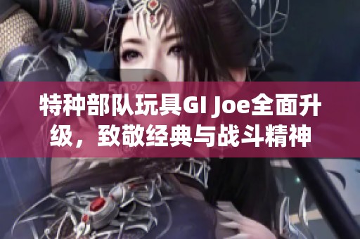特种部队玩具GI Joe全面升级，致敬经典与战斗精神