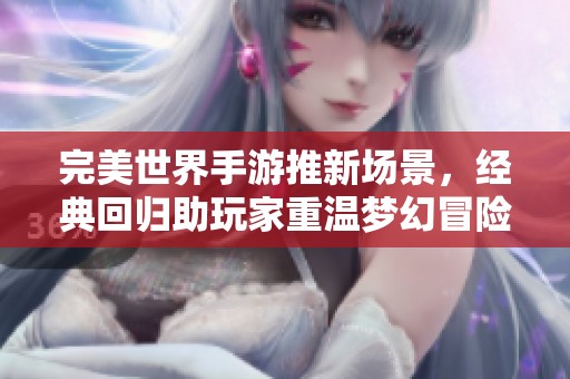 完美世界手游推新场景，经典回归助玩家重温梦幻冒险旅程