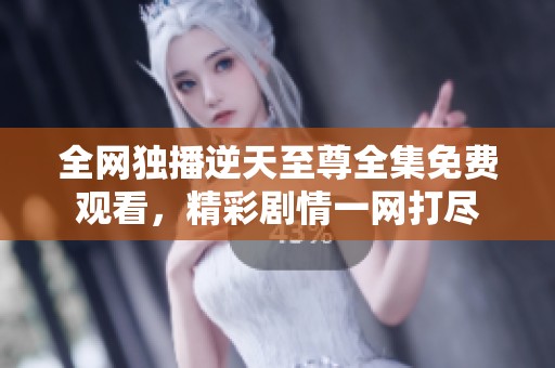 全网独播逆天至尊全集免费观看，精彩剧情一网打尽