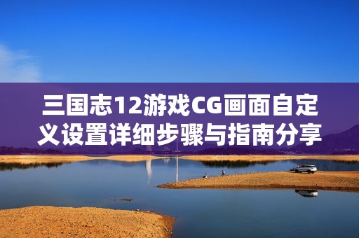 三国志12游戏CG画面自定义设置详细步骤与指南分享