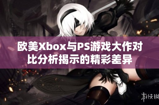 欧美Xbox与PS游戏大作对比分析揭示的精彩差异