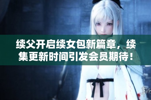 续父开启续女包新篇章，续集更新时间引发会员期待！