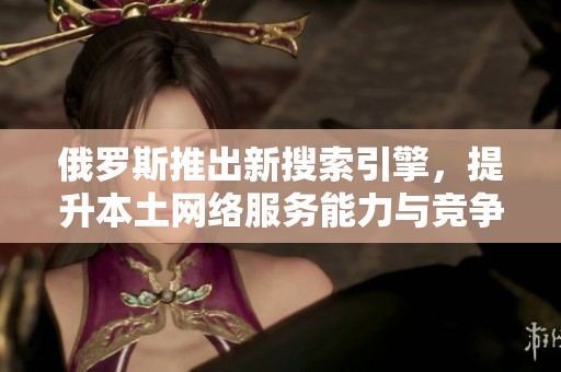 俄罗斯推出新搜索引擎，提升本土网络服务能力与竞争力