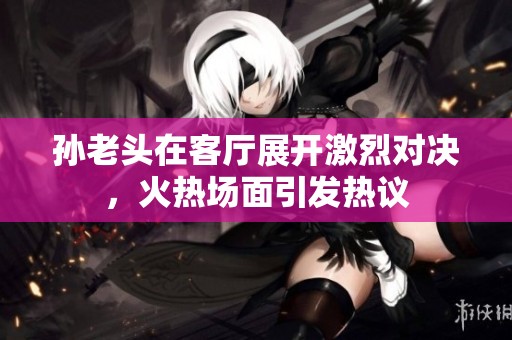 孙老头在客厅展开激烈对决，火热场面引发热议