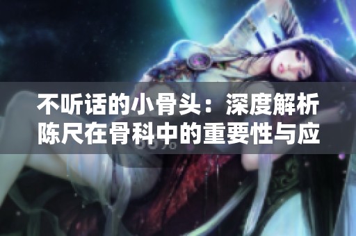 不听话的小骨头：深度解析陈尺在骨科中的重要性与应用