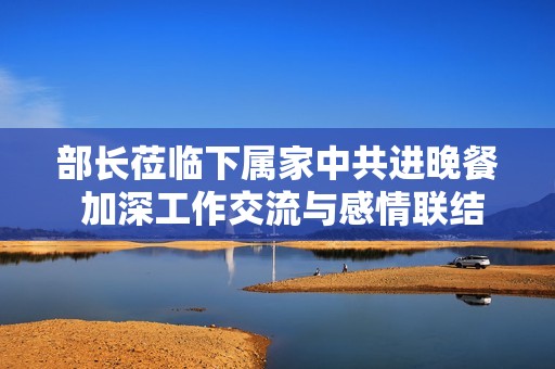 部长莅临下属家中共进晚餐 加深工作交流与感情联结