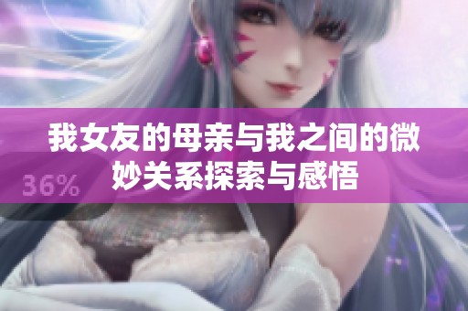 我女友的母亲与我之间的微妙关系探索与感悟