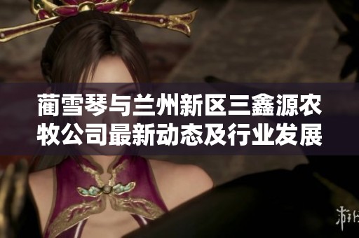 蔺雪琴与兰州新区三鑫源农牧公司最新动态及行业发展分析