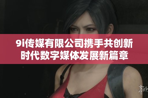 9i传媒有限公司携手共创新时代数字媒体发展新篇章