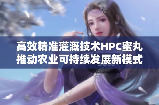高效精准灌溉技术HPC蜜丸推动农业可持续发展新模式