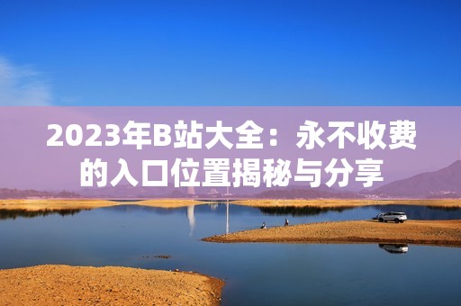 2023年B站大全：永不收费的入口位置揭秘与分享