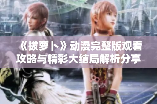 《拔萝卜》动漫完整版观看攻略与精彩大结局解析分享