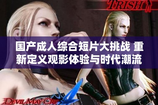 国产成人综合短片大挑战 重新定义观影体验与时代潮流