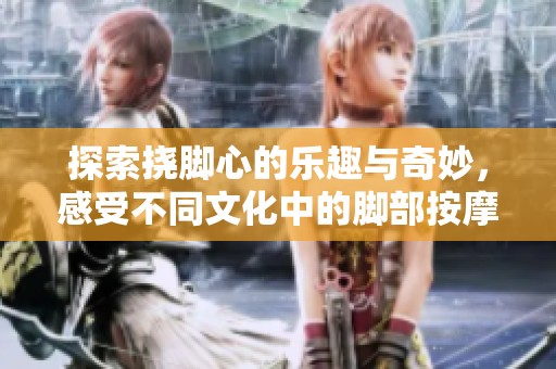 探索挠脚心的乐趣与奇妙，感受不同文化中的脚部按摩体验