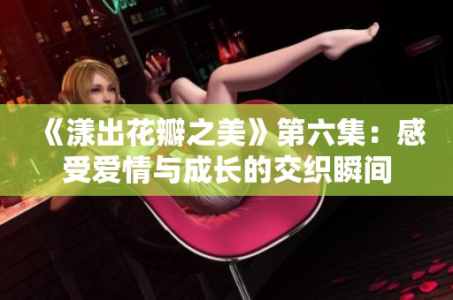 《漾出花瓣之美》第六集：感受爱情与成长的交织瞬间