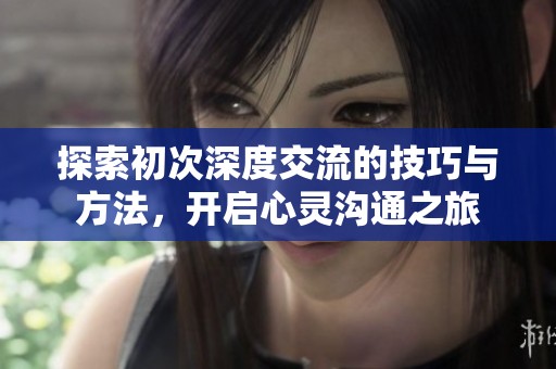 探索初次深度交流的技巧与方法，开启心灵沟通之旅