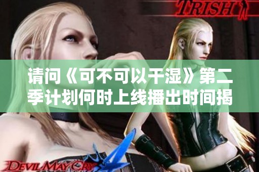 请问《可不可以干湿》第二季计划何时上线播出时间揭晓