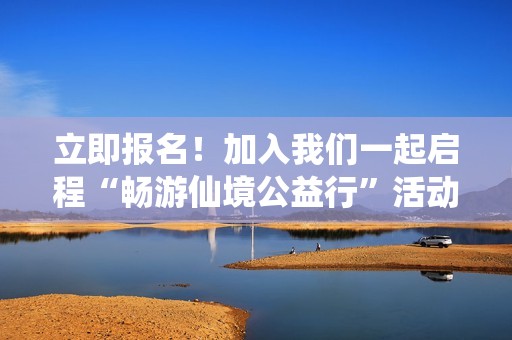 立即报名！加入我们一起启程“畅游仙境公益行”活动吧！