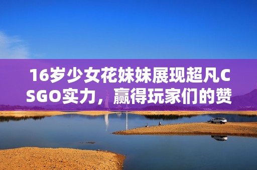16岁少女花妹妹展现超凡CSGO实力，赢得玩家们的赞誉