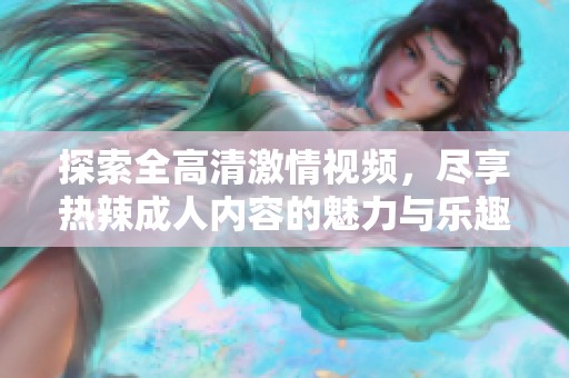 探索全高清激情视频，尽享热辣成人内容的魅力与乐趣