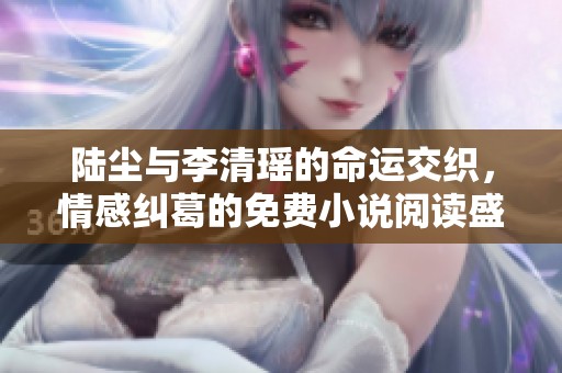 陆尘与李清瑶的命运交织，情感纠葛的免费小说阅读盛宴