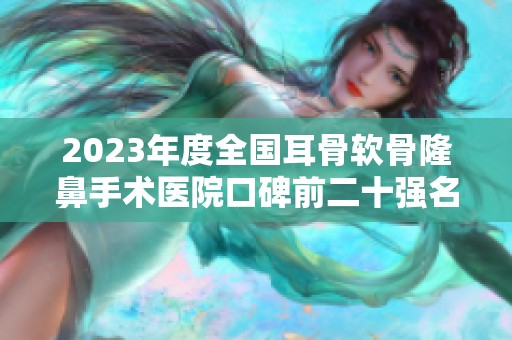 2023年度全国耳骨软骨隆鼻手术医院口碑前二十强名单解析