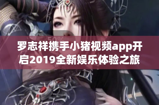 罗志祥携手小猪视频app开启2019全新娱乐体验之旅