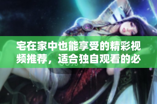 宅在家中也能享受的精彩视频推荐，适合独自观看的必看合集