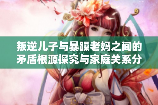 叛逆儿子与暴躁老妈之间的矛盾根源探究与家庭关系分析