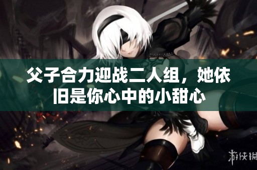 父子合力迎战二人组，她依旧是你心中的小甜心