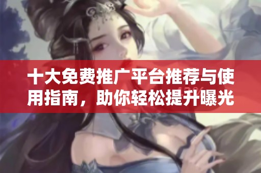 十大免费推广平台推荐与使用指南，助你轻松提升曝光率