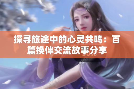 探寻旅途中的心灵共鸣：百篇换伴交流故事分享