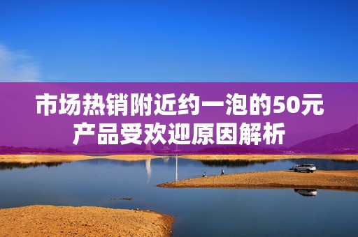 市场热销附近约一泡的50元产品受欢迎原因解析