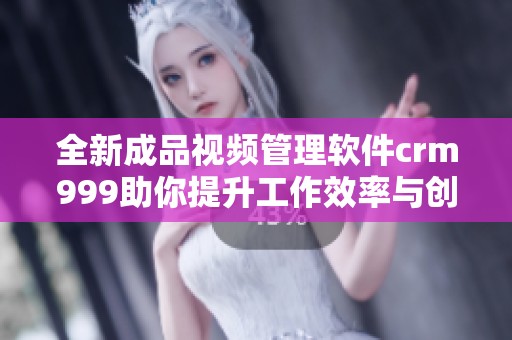 全新成品视频管理软件crm999助你提升工作效率与创作质量
