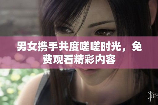 男女携手共度嗟嗟时光，免费观看精彩内容